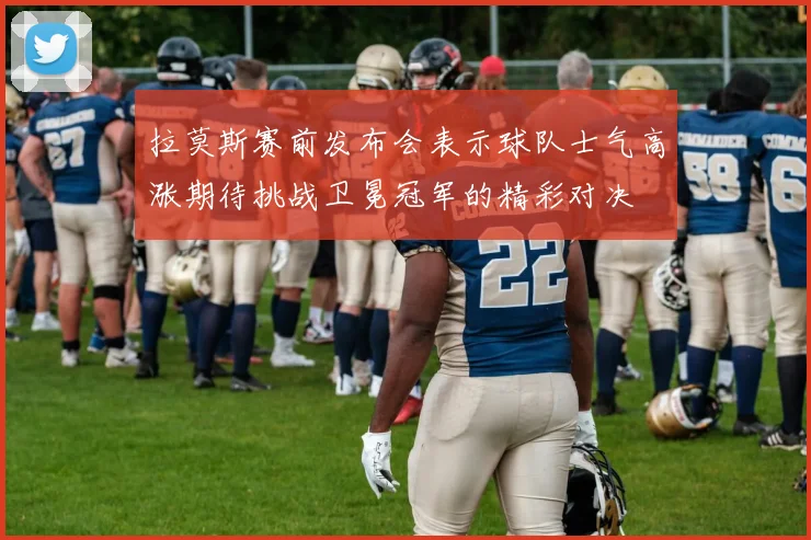 拉莫斯赛前发布会表示球队士气高涨期待挑战卫冕冠军的精彩对决