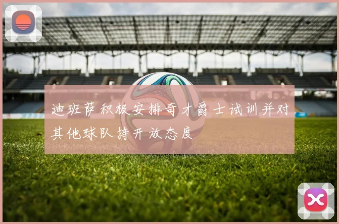 迪班萨积极安排奇才爵士试训并对其他球队持开放态度
