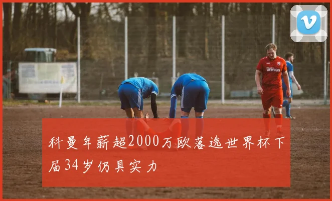 科曼年薪超2000万欧落选世界杯下届34岁仍具实力