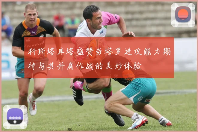 科斯塔库塔盛赞劳塔罗进攻能力期待与其并肩作战的美妙体验
