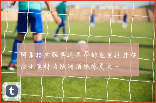 阿莱格里强调迈尼昂的重要性并称拉比奥特为欧洲顶级球员之一