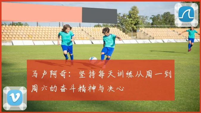 马卢阿奇：坚持每天训练从周一到周六的奋斗精神与决心