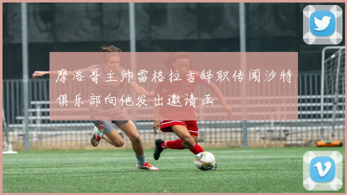 摩洛哥主帅雷格拉吉辞职传闻沙特俱乐部向他发出邀请函