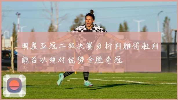 明晨亚冠二级决赛分析利雅得胜利能否以绝对优势全胜夺冠