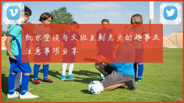 凯尔登谈与文班互剃光头的趣事及注意事项分享