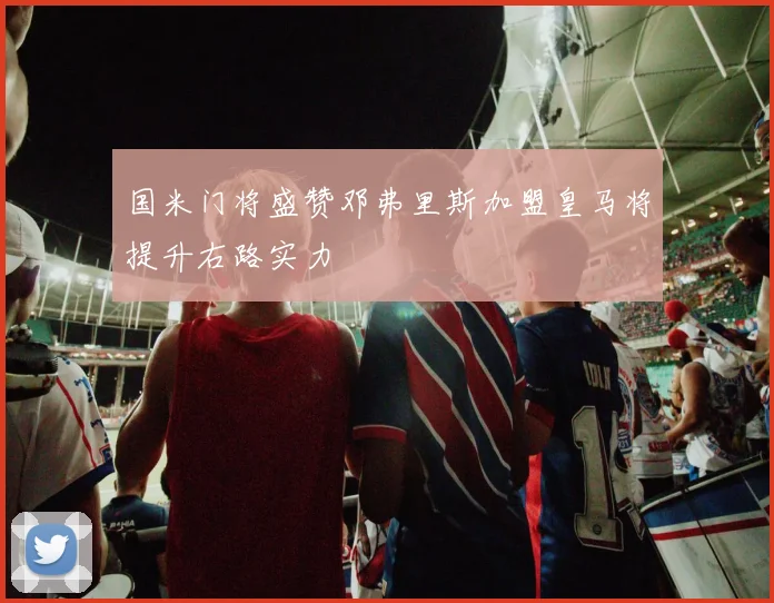 国米门将盛赞邓弗里斯加盟皇马将提升右路实力