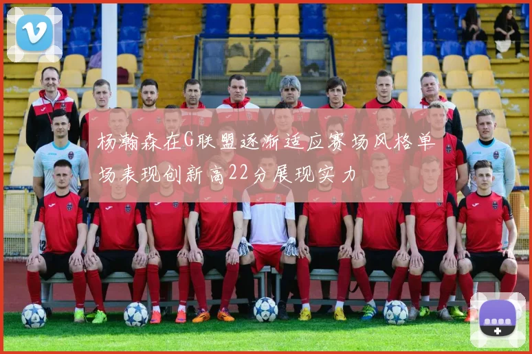杨瀚森在G联盟逐渐适应赛场风格单场表现创新高22分展现实力