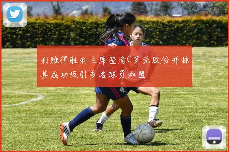 利雅得胜利主席澄清C罗无股份并称其成功吸引多名球员加盟