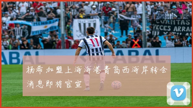 杨希加盟上海海港青岛西海岸转会消息即将官宣