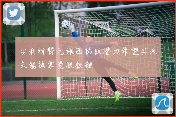 古利特赞范佩西执教潜力希望其未来能执掌曼联教鞭