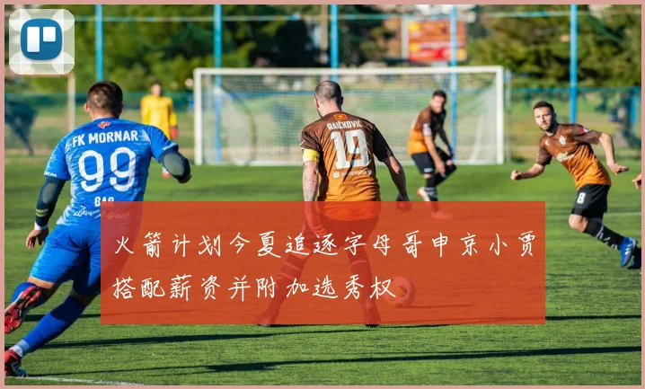 火箭计划今夏追逐字母哥申京小贾搭配薪资并附加选秀权