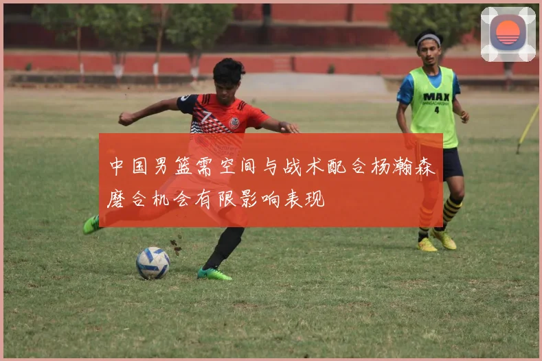 中国男篮需空间与战术配合杨瀚森磨合机会有限影响表现