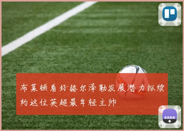 布莱顿看好赫尔泽勒发展潜力拟续约这位英超最年轻主帅