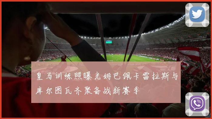 皇马训练照曝光姆巴佩卡雷拉斯与库尔图瓦齐聚备战新赛季