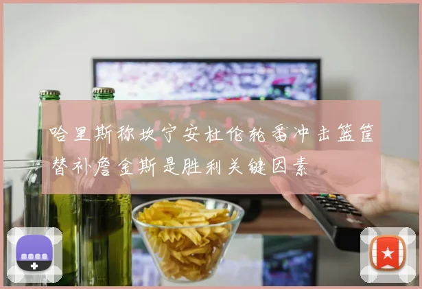 哈里斯称坎宁安杜伦轮番冲击篮筐替补詹金斯是胜利关键因素