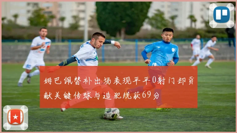 姆巴佩替补出场表现平平0射门却贡献关键传球与造犯规获69分