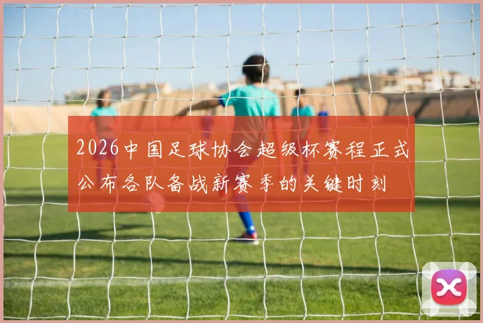 2026中国足球协会超级杯赛程正式公布各队备战新赛季的关键时刻