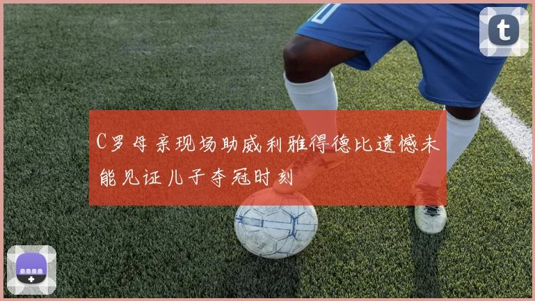 C罗母亲现场助威利雅得德比遗憾未能见证儿子夺冠时刻