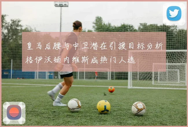 皇马后腰与中卫潜在引援目标分析格伊沃顿内维斯成热门人选