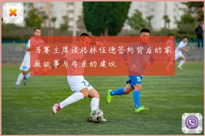 马赛主席谈格林伍德签约背后的家庭故事与母亲的建议