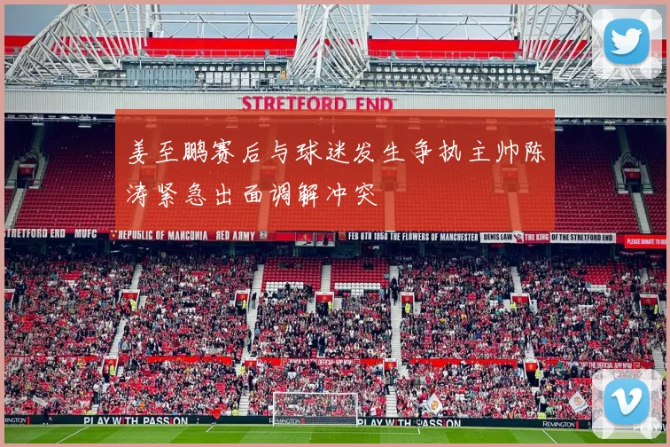 姜至鹏赛后与球迷发生争执主帅陈涛紧急出面调解冲突